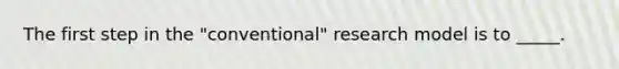 The first step in the "conventional" research model is to _____.