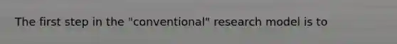 The first step in the "conventional" research model is to