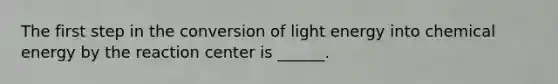 The first step in the conversion of light energy into chemical energy by the reaction center is ______.