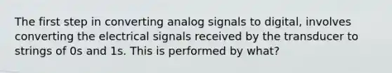 The first step in converting analog signals to digital, involves converting the electrical signals received by the transducer to strings of 0s and 1s. This is performed by what?