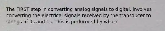 The FIRST step in converting analog signals to digital, involves converting the electrical signals received by the transducer to strings of 0s and 1s. This is performed by what?