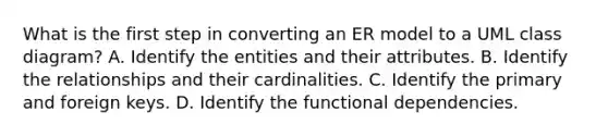 What is the first step in converting an ER model to a UML class diagram? A. Identify the entities and their attributes. B. Identify the relationships and their cardinalities. C. Identify the primary and foreign keys. D. Identify the functional dependencies.