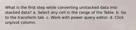 What is the first step while converting unstacked data into stacked data? a. Select any cell in the range of the Table. b. Go to the transform tab. c. Work with power query editor. d. Click unpivot column.