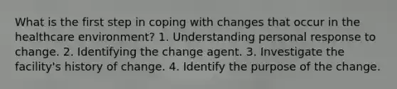 What is the first step in coping with changes that occur in the healthcare environment? 1. Understanding personal response to change. 2. Identifying the change agent. 3. Investigate the facility's history of change. 4. Identify the purpose of the change.