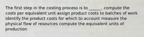 The first step in the costing process is to ______. compute the costs per equivalent unit assign product costs to batches of work identify the product costs for which to account measure the physical flow of resources compute the equivalent units of production