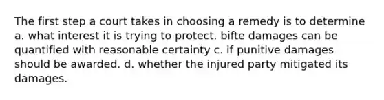 The first step a court takes in choosing a remedy is to determine a. what interest it is trying to protect. bifte damages can be quantified with reasonable certainty c. if punitive damages should be awarded. d. whether the injured party mitigated its damages.