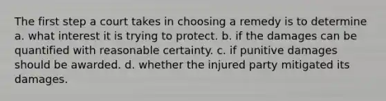 The first step a court takes in choosing a remedy is to determine a. what interest it is trying to protect. b. if the damages can be quantified with reasonable certainty. c. if punitive damages should be awarded. d. whether the injured party mitigated its damages.