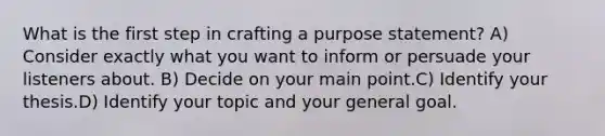 What is the first step in crafting a purpose statement? A) Consider exactly what you want to inform or persuade your listeners about. B) Decide on your main point.C) Identify your thesis.D) Identify your topic and your general goal.