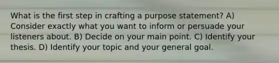 What is the first step in crafting a purpose statement? A) Consider exactly what you want to inform or persuade your listeners about. B) Decide on your main point. C) Identify your thesis. D) Identify your topic and your general goal.