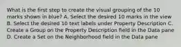 What is the first step to create the visual grouping of the 10 marks shown in blue? A. Select the desired 10 marks in the view B. Select the desired 10 text labels under Property Description C. Create a Group on the Property Description field in the Data pane D. Create a Set on the Neighborhood field in the Data pane