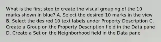 What is the first step to create the visual grouping of the 10 marks shown in blue? A. Select the desired 10 marks in the view B. Select the desired 10 text labels under Property Description C. Create a Group on the Property Description field in the Data pane D. Create a Set on the Neighborhood field in the Data pane