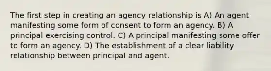 The first step in creating an agency relationship is A) An agent manifesting some form of consent to form an agency. B) A principal exercising control. C) A principal manifesting some offer to form an agency. D) The establishment of a clear liability relationship between principal and agent.