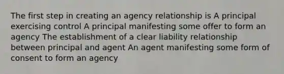 The first step in creating an agency relationship is A principal exercising control A principal manifesting some offer to form an agency The establishment of a clear liability relationship between principal and agent An agent manifesting some form of consent to form an agency