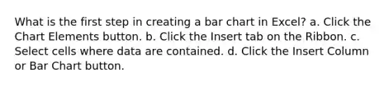 What is the first step in creating a <a href='https://www.questionai.com/knowledge/kdDMLVsZUp-bar-chart' class='anchor-knowledge'>bar chart</a> in Excel? a. Click the Chart Elements button. b. Click the Insert tab on the Ribbon. c. Select cells where data are contained. d. Click the Insert Column or Bar Chart button.