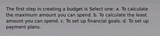 The first step in creating a budget is Select one: a. To calculate the maximum amount you can spend. b. To calculate the least amount you can spend. c. To set up financial goals. d. To set up payment plans.