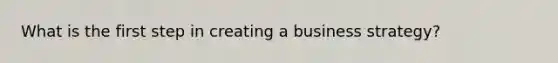 What is the first step in creating a business strategy?