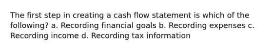 The first step in creating a cash flow statement is which of the following? a. Recording financial goals b. Recording expenses c. Recording income d. Recording tax information