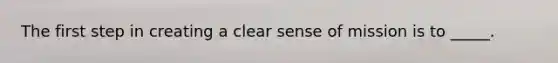 The first step in creating a clear sense of mission is to _____.