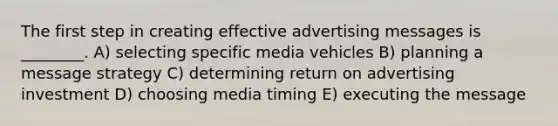 The first step in creating effective advertising messages is ________. A) selecting specific media vehicles B) planning a message strategy C) determining return on advertising investment D) choosing media timing E) executing the message