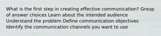 What is the first step in creating effective communication? Group of answer choices Learn about the intended audience Understand the problem Define communication objectives Identify the communication channels you want to use