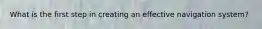 What is the first step in creating an effective navigation system?