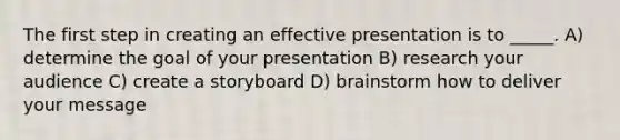 The first step in creating an effective presentation is to _____. A) determine the goal of your presentation B) research your audience C) create a storyboard D) brainstorm how to deliver your message