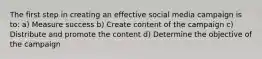 The first step in creating an effective social media campaign is to: a) Measure success b) Create content of the campaign c) Distribute and promote the content d) Determine the objective of the campaign