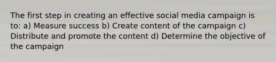 The first step in creating an effective social media campaign is to: a) Measure success b) Create content of the campaign c) Distribute and promote the content d) Determine the objective of the campaign