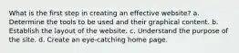 What is the first step in creating an effective website? a. Determine the tools to be used and their graphical content. b. Establish the layout of the website. c. Understand the purpose of the site. d. Create an eye-catching home page.