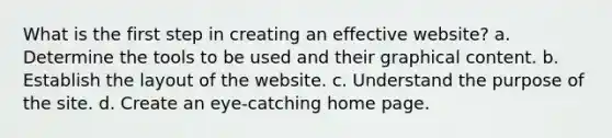 What is the first step in creating an effective website? a. Determine the tools to be used and their graphical content. b. Establish the layout of the website. c. Understand the purpose of the site. d. Create an eye-catching home page.