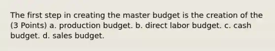 The first step in creating the master budget is the creation of the (3 Points) a. production budget. b. direct labor budget. c. cash budget. d. sales budget.