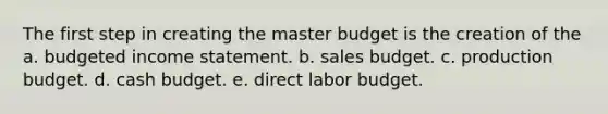 The first step in creating the master budget is the creation of the a. budgeted income statement. b. sales budget. c. production budget. d. cash budget. e. direct labor budget.