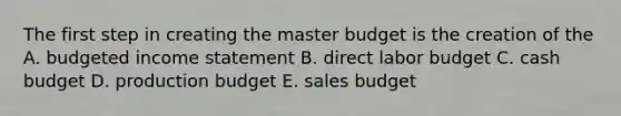 The first step in creating the master budget is the creation of the A. budgeted income statement B. direct labor budget C. cash budget D. production budget E. sales budget