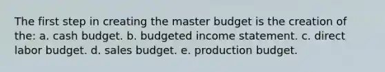 The first step in creating the master budget is the creation of the: a. cash budget. b. budgeted income statement. c. direct labor budget. d. sales budget. e. production budget.