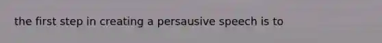 the first step in creating a persausive speech is to