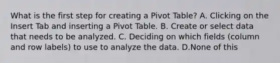 What is the first step for creating a Pivot Table? A. Clicking on the Insert Tab and inserting a Pivot Table. B. Create or select data that needs to be analyzed. C. Deciding on which fields (column and row labels) to use to analyze the data. D.None of this