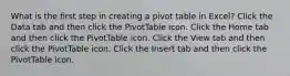 What is the first step in creating a pivot table in Excel? Click the Data tab and then click the PivotTable icon. Click the Home tab and then click the PivotTable icon. Click the View tab and then click the PivotTable icon. Click the Insert tab and then click the PivotTable icon.