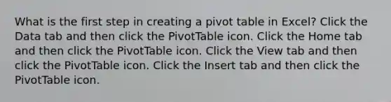 What is the first step in creating a pivot table in Excel? Click the Data tab and then click the PivotTable icon. Click the Home tab and then click the PivotTable icon. Click the View tab and then click the PivotTable icon. Click the Insert tab and then click the PivotTable icon.