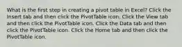 What is the first step in creating a pivot table in Excel? Click the Insert tab and then click the PivotTable icon. Click the View tab and then click the PivotTable icon. Click the Data tab and then click the PivotTable icon. Click the Home tab and then click the PivotTable icon.