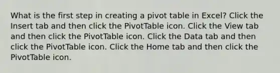 What is the first step in creating a pivot table in Excel? Click the Insert tab and then click the PivotTable icon. Click the View tab and then click the PivotTable icon. Click the Data tab and then click the PivotTable icon. Click the Home tab and then click the PivotTable icon.