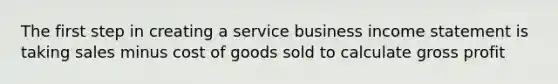 The first step in creating a service business income statement is taking sales minus cost of goods sold to calculate gross profit