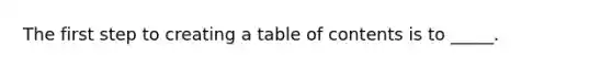 The first step to creating a table of contents is to _____.