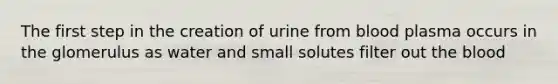 The first step in the creation of urine from blood plasma occurs in the glomerulus as water and small solutes filter out the blood