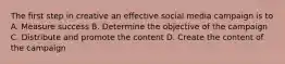 The first step in creative an effective social media campaign is to A. Measure success B. Determine the objective of the campaign C. Distribute and promote the content D. Create the content of the campaign