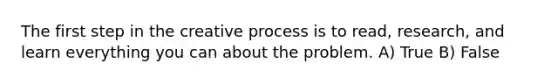 The first step in the creative process is to read, research, and learn everything you can about the problem. A) True B) False