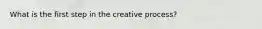 What is the first step in the creative process?