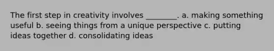 The first step in creativity involves ________. a. making something useful b. seeing things from a unique perspective c. putting ideas together d. consolidating ideas