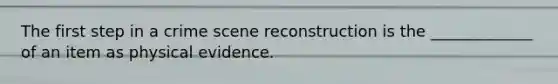 The first step in a crime scene reconstruction is the _____________ of an item as physical evidence.