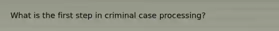 What is the first step in criminal case processing?