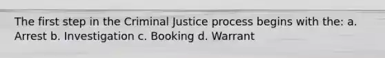 The first step in the Criminal Justice process begins with the: a. Arrest b. Investigation c. Booking d. Warrant